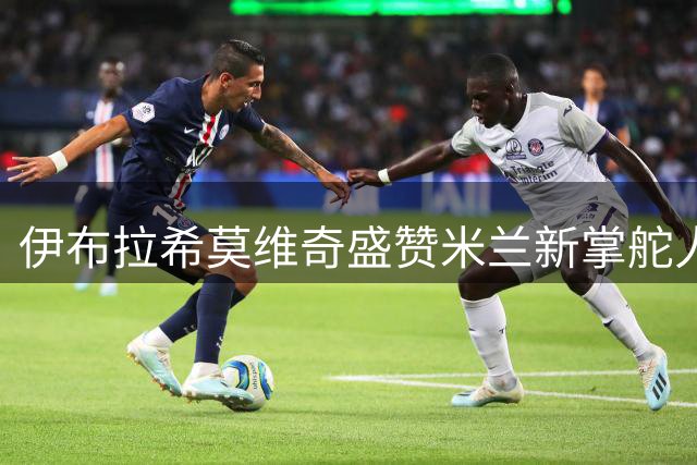 伊布拉希莫维奇盛赞米兰新掌舵人：他必能带领红鸟腾飞